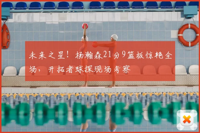 未来之星！杨瀚森21分9篮板惊艳全场，开拓者球探现场考察