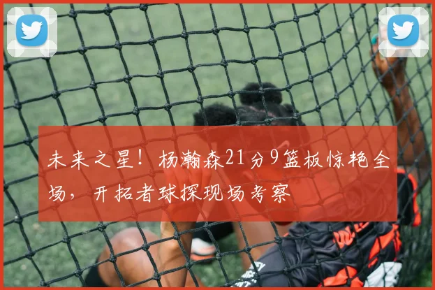 未来之星！杨瀚森21分9篮板惊艳全场，开拓者球探现场考察