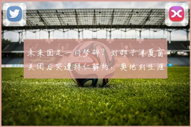 未来国足一门梦碎？刘邵子洋夏窗关闭后突遭拜仁解约，奥地利生涯蒙阴影